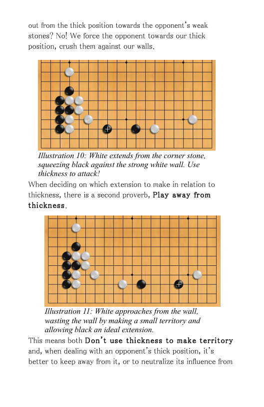 out from the thick position towards the opponent’s weak stones? Nol We force the opponent towards our thick position, crush them against our walls.  \T & e fharamray  Illustration 10: White extends from the corner stone, squeezing black against the strong white wall. Use thickness 1o attack!  When deciding on which extension to make in relation to thickness, there is a second proverb, Play away from thickness.  o & 3 I Te e  Ilustration 11: White approaches from the wall, wasting the wall by making a small territory and allowing black an ideal extension.  This means both Don’t use thickness to make territory and, when dealing with an opponent’s thick position, it’s better to keep away from it, or to neutralize its influence from  